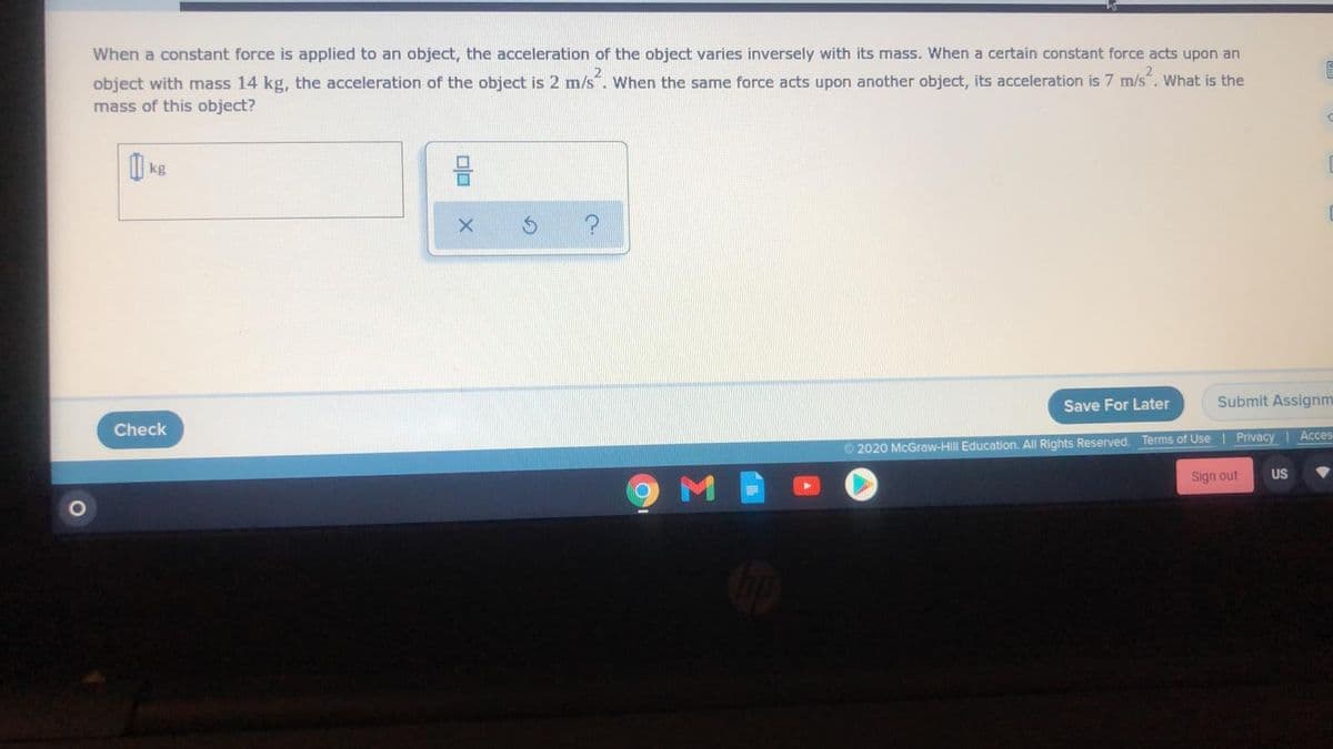 When a constant force is applied to an object, the acceleration of the object varies inversely with its mass. When a certain constant force acts upon an
object with mass 14 kg, the acceleration of the object is 2 m/s. When the same force acts upon another object, its acceleration is 7 m/s. What is the
mass of this object?
I kg
Save For Later
Submit Assignm
Check
Acces
© 2020 McGraw-Hill Education. All Rights Reserved. Terms of Use | Privacy
Sign out
US
