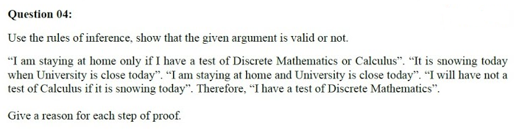 Question 04:
Use the rules of inference, show that the given argument is valid or not.
"I am staying at home only if I have a test of Discrete Mathematics or Calculus". "It is snowing today
when University is close today". "I am staying at home and University is close today". “I will have not a
test of Calculus if it is snowing today". Therefore, "I have a test of Discrete Mathematics".
Give a reason for each step of proof.

