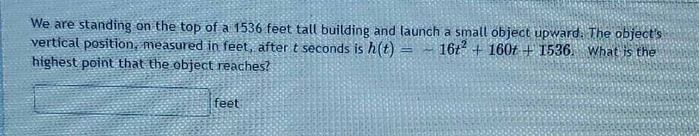 We are standing on the top of a 1536 feet tall building and launch a small object upward. The object's
vertical position, measured in feet, after t seconds is h(t) = - 16t² + 160t + 1536. What is the
highest point that the object reaches?
feet
