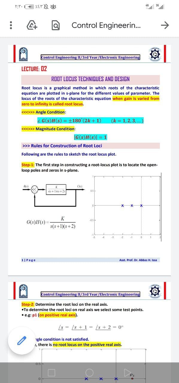 46.| 36.ill
Control Engineerin...
>
Control Engineering II/3rd Year/Electronic Engineering
LECTURE: 02
ROOT LOCUS TECHNIQUES AND DESIGN
Root locus is a graphical method in which roots of the characteristic
equation are plotted in s-plane for the different values of parameter. The
locus of the roots of the characteristic equation when gain is varied from
zero to infinity is called root locus.
<<<>>> Angle Condition:
4 G(s)H(s) = +180 (2k + 1)
(k = 1,2, 3, ...)
<<>> Magnitude Condition:
|G(s)H(s) = 1
>>> Rules for Construction of Root Loci
Following are the rules to sketch the root locus plot.
Step-1: The first step in constructing a root-locus plot is to locate the open-
loop poles and zeros in s-plane.
Ris)
Cs)
sis +1)(s+ 2)
0.5 -
K
-0.5-
G(s)H(s)=
s(s+1)(s+2)
-3
2.
-1
1|Page
Asst. Prof. Dr. Abbas H. Issa
Control Engineering II/3rd Year/Electronic Engineering
Step-2: Determine the root loci on the real axis.
•To determine the root loci on real axis we select some test points.
• e.g: p1 (on positive real axis).
/s = /s + 1 = /s + 2 = 0°
gle condition is not satisfied.
, there is no root locus on the positive real axis.
0.5-
0.5
P1
