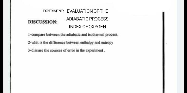 EXPERIMENT3 EVALUATION OF THE
ADIABATIC PROCESS
DISCUSSION:
INDEX OF OXYGEN
1-compare between the adiabatic and isothermal process.
2-whit is the difference between enthalpy and entropy
3-discuse the sources of error in the experiment.
