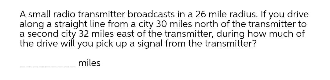 A small radio transmitter broadcasts in a 26 mile radius. If you drive
along a straight line from a city 30 miles north of the transmitter to
a second city 32 miles east of the transmitter, during how much of
the drive will you pick up a signal from the transmitter?
miles
