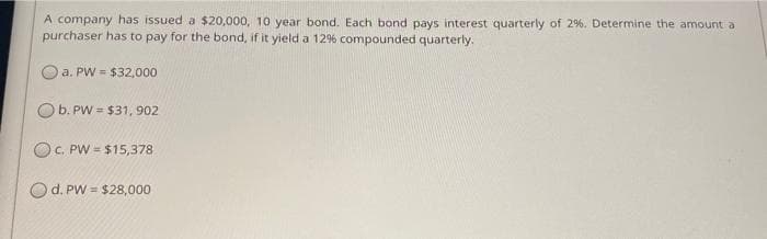 A company has issued a $20,000, 10 year bond. Each bond pays interest quarterly of 2%. Determine the amount a
purchaser has to pay for the bond, if it yield a 12% compounded quarterly.
a. PW = $32,000
b. PW = $31, 902
OC. PW = $15,378
d. PW = $28,000
