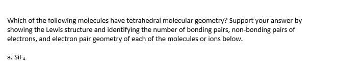 Which of the following molecules have tetrahedral molecular geometry? Support your answer by
showing the Lewis structure and identifying the number of bonding pairs, non-bonding pairs of
electrons, and electron pair geometry of each of the molecules or ions below.
a. SiF.
