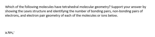 Which of the following molecules have tetrahedral molecular geometry? Support your answer by
showing the Lewis structure and identifying the number of bonding pairs, non-bonding pairs of
electrons, and electron pair geometry of each of the molecules or ions below.
a.NH,*
