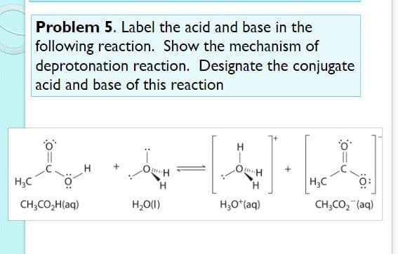 Problem 5. Label the acid and base in the
following reaction. Show the mechanism of
deprotonation reaction. Designate the conjugate
acid and base of this reaction
H
+
H;C
H.
H.
H;C
CH;CO,H(aq)
H,O(1)
H;O*(aq)
CH;CO, (aq)
