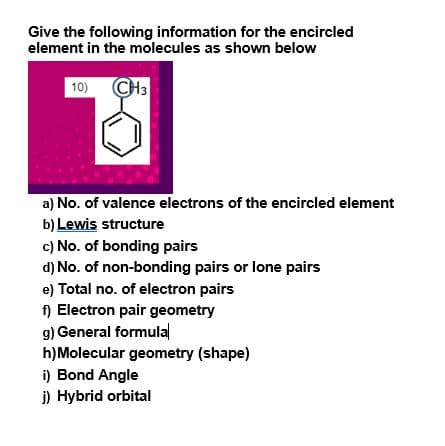 Give the following information for the encircled
element in the molecules as shown below
10) CH3
a) No. of valence electrons of the encircled element
b) Lewis structure
c) No. of bonding pairs
d) No. of non-bonding pairs or lone pairs
e) Total no. of electron pairs
f) Electron pair geometry
g) General formulal
h)Molecular geometry (shape)
i) Bond Angle
j) Hybrid orbital
