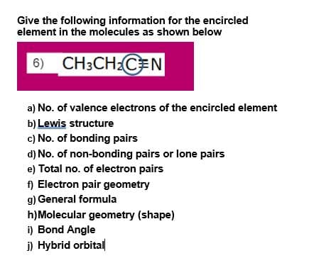 Give the following information for the encircled
element in the molecules as shown below
6) CH3CH:CEN
a) No. of valence electrons of the encircled element
b) Lewis structure
c) No. of bonding pairs
d) No. of non-bonding pairs or lone pairs
e) Total no. of electron pairs
f) Electron pair geometry
g) General formula
h)Molecular geometry (shape)
i) Bond Angle
j) Hybrid orbitall
