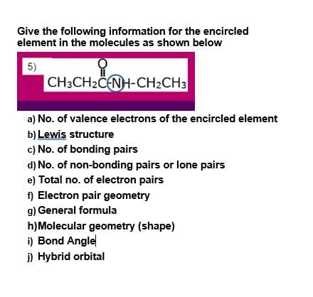 Give the following information for the encircled
element in the molecules as shown below
5)
CH3CH2CENH-CH2CH3
a) No. of valence electrons of the encircled element
b) Lewis structure
c) No. of bonding pairs
d) No. of non-bonding pairs or lone pairs
e) Total no. of electron pairs
f) Electron pair geometry
g) General formula
h)Molecular geometry (shape)
i) Bond Angle
j) Hybrid orbital
