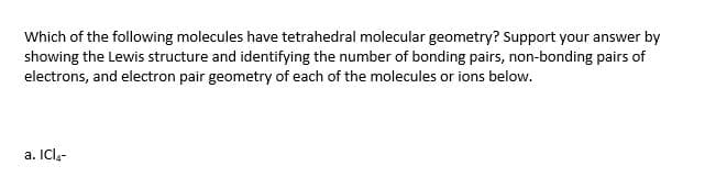Which of the following molecules have tetrahedral molecular geometry? Support your answer by
showing the Lewis structure and identifying the number of bonding pairs, non-bonding pairs of
electrons, and electron pair geometry of each of the molecules or ions below.
a. ICl.-
