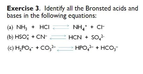 Exercise 3. ldentify all the Bronsted acids and
bases in the following equations:
(a) NH3 + HCI
NH,* + CH
(b) HSO; + CN-
HCN + SO,-
(c) H,PO, + CO;-
HPO,2- + HCO;
