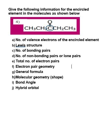 Give the following information for the encircled
element in the molecules as shown below
of
CH3CHCCH2CH3
4)
a) No. of valence electrons of the encircled element
b) Lewis structure
c) No. of bonding pairs
d) No. of non-bonding pairs or lone pairs
e) Total no. of electron pairs
f) Electron pair geometry
g) General formula
|
h)Molecular geometry (shape)
i) Bond Angle
i) Hybrid orbital
