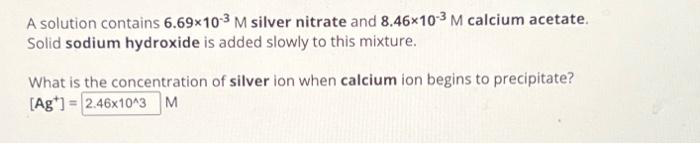 A solution contains 6.69x10-3 M silver nitrate and 8.46x10-3 M calcium acetate.
Solid sodium hydroxide is added slowly to this mixture.
What is the concentration of silver ion when calcium ion begins to precipitate?
[Ag]= 2.46x10^3 M