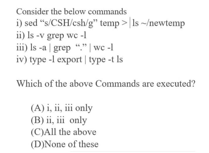 Consider the below commands
i) sed “s/CSH/csh/g" temp >| Is ~/newtemp
ii) Is -v grep wc -1
iii) Is -a | grep “." | wc -1
iv) type -l export| type -t Is
Which of the above Commands are executed?
(A) i, ii, iii only
(B) ii, iii only
(C)All the above
(D)None of these
