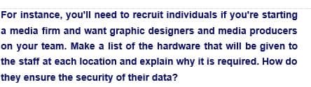 For instance, you'll need to recruit individuals if you're starting
a media firm and want graphic designers and media producers
on your team. Make a list of the hardware that will be given to
the staff at each location and explain why it is required. How do
they ensure the security of their data?