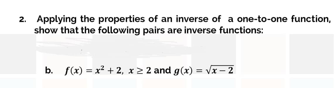 2. Applying the properties of an inverse of a one-to-one function,
show that the following pairs are inverse functions:
b. f(x) = x² + 2, x > 2 and g(x) = vx - 2
