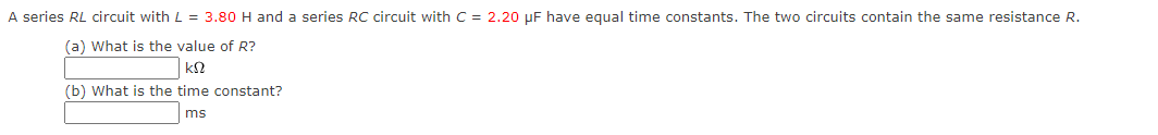 A series RL circuit with L = 3.80 H and a series RC circuit with C = 2.20 μF have equal time constants. The two circuits contain the same resistance R.
(a) What is the value of R?
ΚΩ
(b) What is the time constant?
ms