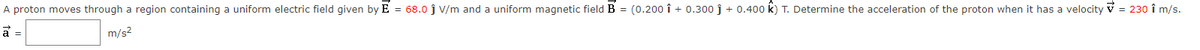 A proton moves through a region containing a uniform electric field given by E = 68.0 ĵ V/m and a uniform magnetic field B = (0.200 1 + 0.300 ĵ +0.400 k) T. Determine the acceleration of the proton when it has a velocity ✓ = 230 î m/s.
m/s²
a =