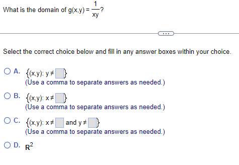 What is the domain of g(x,y)=
Select the correct choice below and fill in any answer boxes within your choice.
OA. {(x,y): y *}
(Use a comma to separate answers as needed.)
OB. {(x,y): x
1
xy
(Use a comma to separate answers as needed.)
OC. {(x,y): x* and y
(Use a comma to separate answers as needed.)
OD. R²