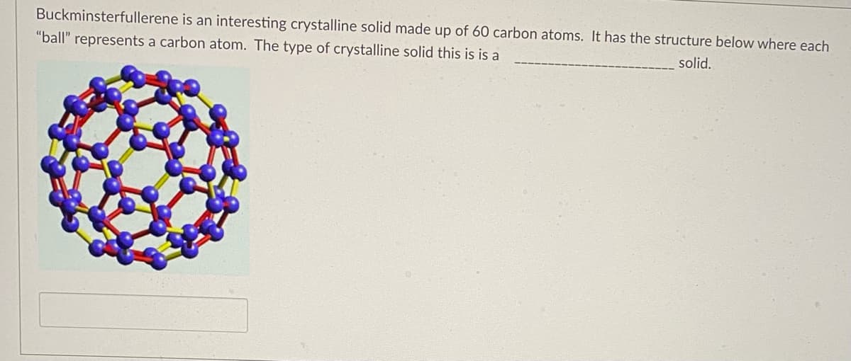 Buckminsterfullerene is an interesting crystalline solid made up of 60 carbon atoms. It has the structure below where each
"ball" represents a carbon atom. The type of crystalline solid this is is a
solid.
