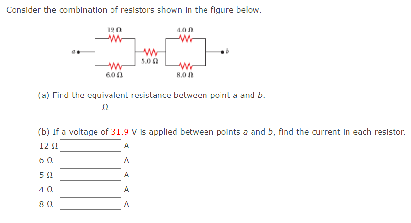 Consider the combination of resistors shown in the figure below.
120
Μ
Μ
6.00
5.0 Ω
4.0 Ω
8.0 Ω
(a) Find the equivalent resistance between point a and b.
ΤΩ
(b) If a voltage of 31.9 V is applied between points a and b, find the current in each resistor.
12 Ω
A
6Ω
A
5 Ω
A
4 Ω
A
8 Ω
A