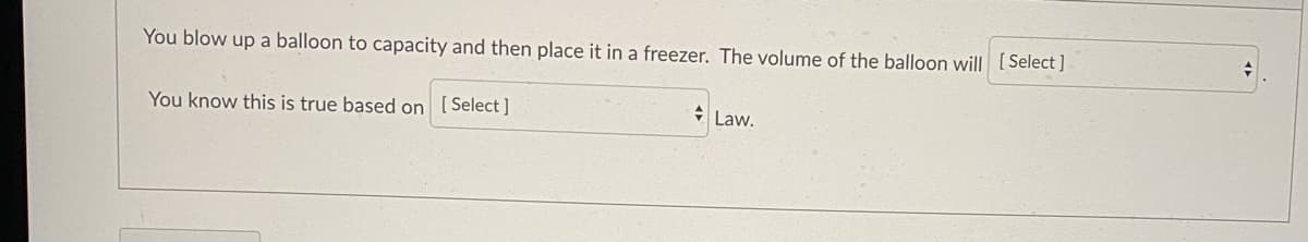 You blow up a balloon to capacity and then place it in a freezer. The volume of the balloon will [Select ]
* Law.
You know this is true based on [Select]
