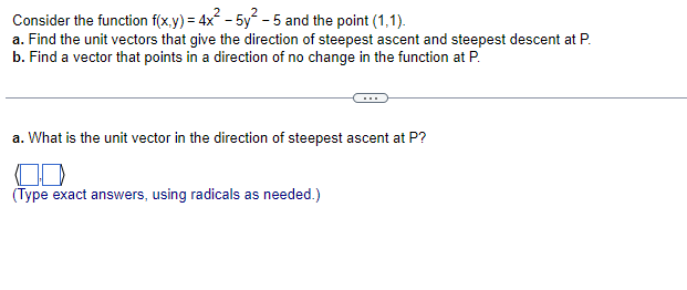 Consider the function f(x,y) = 4x² - 5y² - 5 and the point (1,1).
a. Find the unit vectors that give the direction of steepest ascent and steepest descent at P.
b. Find a vector that points in a direction of no change in the function at P.
a. What is the unit vector in the direction of steepest ascent at P?
(Type exact answers, using radicals as needed.)