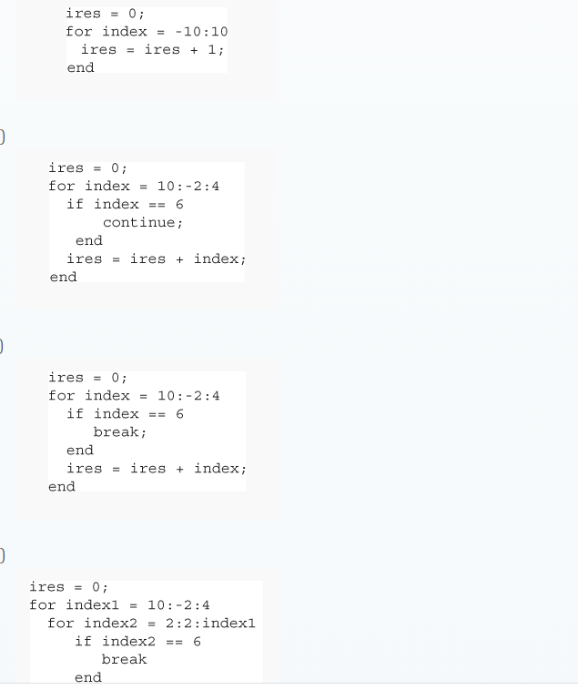 ires
0;
for index
-10:10
ires = ires + 1;
end
ires = 0;
for index = 10:-2:4
if index
6
==
continue;
end
ires = ires + index;
end
ires
0;
for index
10:-2:4
if index == 6
break;
end
ires = ires + index;
end
ires = 0;
for indexl = 10:-2:4
for index2
if index2
2:2:indexl
== 6
break
end
