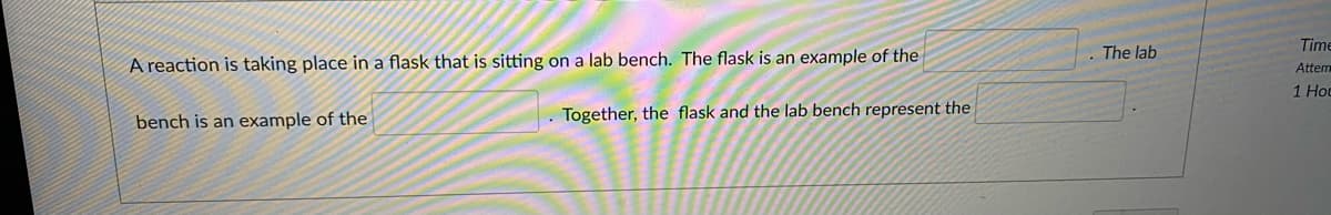 Time
The lab
A reaction is taking place in a flask that is sitting on a lab bench. The flask is an example of the
Attem
1 Hoc
bench is an example of the
Together, the flask and the lab bench represent the
