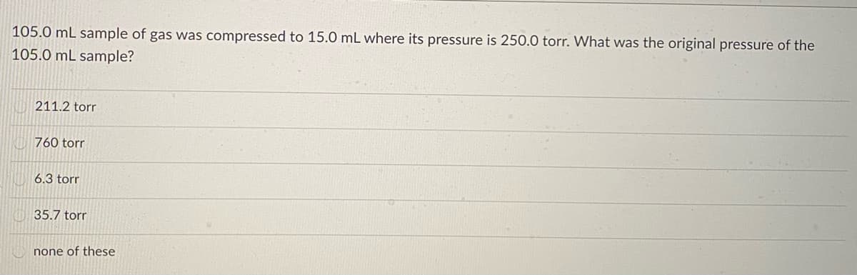 105.0 mL sample of gas was compressed to 15.0 mL where its pressure is 250.0 torr. What was the original pressure of the
105.0 mL sample?
211.2 torr
760 torr
6.3 torr
35.7 torr
none of these
