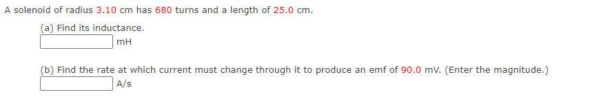 A solenoid of radius 3.10 cm has 680 turns and a length of 25.0 cm.
(a) Find its inductance.
mH
(b) Find the rate at which current must change through it to produce an emf of 90.0 mV. (Enter the magnitude.)
A/s