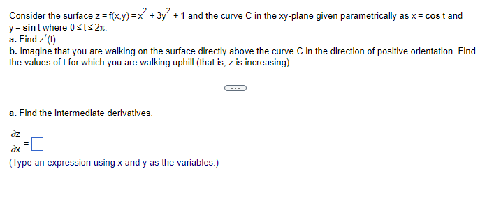 Consider the surface z = f(x,y) = x² + 3y² + 1 and the curve C in the xy-plane given parametrically as x = cost and
y = sint where 0 st≤2.
a. Find z' (t).
b. Imagine that you are walking on the surface directly above the curve C in the direction of positive orientation. Find
the values of t for which you are walking uphill (that is, z is increasing).
a. Find the intermediate derivatives.
əz
ax
(Type an expression using x and y as the variables.)