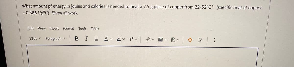 What amountpf energy in joules and calories is needed to heat a 7.5 g piece of copper from 22-52°C? (specific heat of copper
= 0.386 J/g°C) Show all work.
Edit View Insert Format Tools Table
|BIU A 2v T?v
国|
12pt v
Paragraph v

