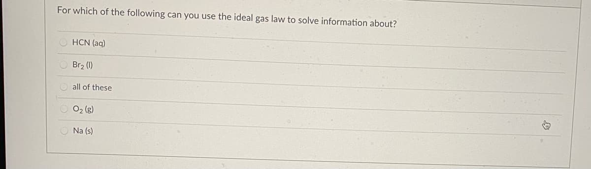 For which of the following can you use the ideal gas law to solve information about?
HCN (aq)
Br2 (1)
all of these
O2 (g)
O Na (s)
