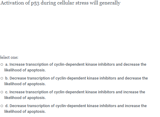 Activation of p53 during cellular stress will generally
Select one:
o a. Increase transcription of cyclin-dependent kinase inhibitors and decrease the
likelihood of apoptosis.
o b. Decrease transcription of cyclin-dependent kinase inhibitors and decrease the
likelihood of apoptosis.
o c. Increase transcription of cyclin-dependent kinase inhibitors and increase the
likelihood of apoptosis.
o d. Decrease transcription of cyclin-dependent kinase inhibitors and increase the
likelihood of apoptosis.
