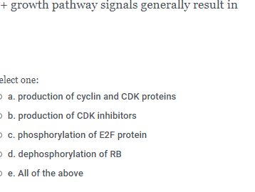 + growth pathway signals generally result in
elect one:
p a. production of cyclin and CDK proteins
p b. production of CDK inhibitors
O c. phosphorylation of E2F protein
o d. dephosphorylation of RB
O e. All of the above

