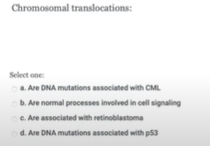 Chromosomal translocations:
Select one:
a. Are DNA mutations associated with CML
b. Are normal processes involved in cell signaling
C. Are associated with retinoblastoma
d. Are DNA mutations associated with p53
