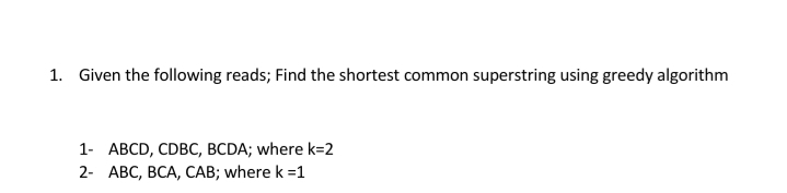 1. Given the following reads; Find the shortest common superstring using greedy algorithm
1- ABCD, CDBC, BCDA; where k=2
2- АВС, ВСА, САВ; where k %31
