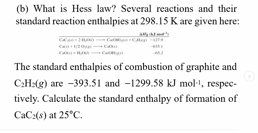 (b) What is Hess law? Several reactions and their
standard reaction enthalpies at 298.15 K are given here:
AHR (kJ mol-')
CaC2(s) + 2 H2O(1) → Ca(OH)»(s) +C;H>(g) -127.9
Ca(s) + 1/2 O2(g)
CaO(s)
-635.1
CaO(s) + H2O(1) → Ca(OH)2(s)
-65.2
The standard enthalpies of combustion of graphite and
C2H2(g) are -393.51 and -1299.58 kJ mol-1, respec-
tively. Calculate the standard enthalpy of formation of
CaC2(s) at 25°C.
