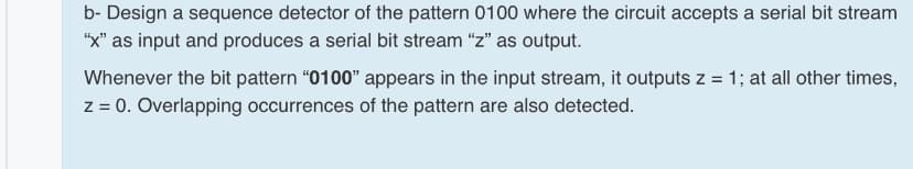b- Design a sequence detector of the pattern 0100 where the circuit accepts a serial bit stream
"X" as input and produces a serial bit stream "z" as output.
Whenever the bit pattern "0100" appears in the input stream, it outputs z = 1; at all other times,
z = 0. Overlapping occurrences of the pattern are also detected.
