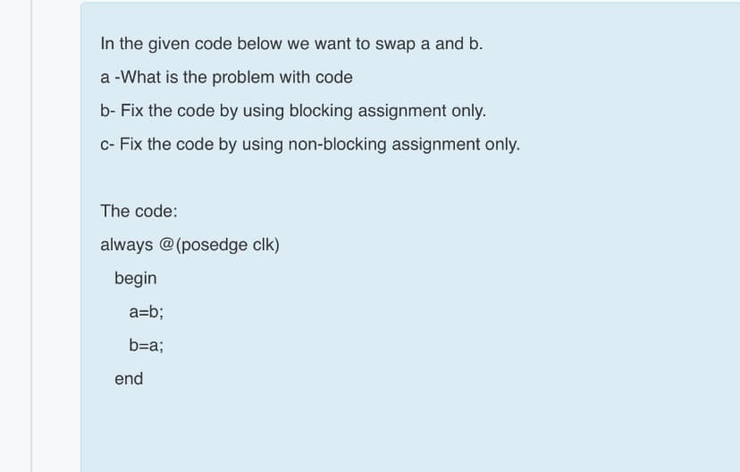 In the given code below we want to swap a and b.
a -What is the problem with code
b- Fix the code by using blocking assignment only.
c- Fix the code by using non-blocking assignment only.
The code:
always @(posedge clk)
begin
a=b;
b=a;
end
