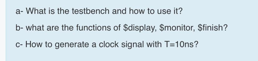a- What is the testbench and how to use it?
b- what are the functions of $display, $monitor, $finish?
c- How to generate a clock signal with T=10ns?
