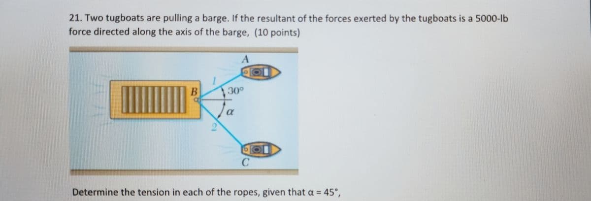 21. Two tugboats are pulling a barge. If the resultant of the forces exerted by the tugboats is a 5000-lb
force directed along the axis of the barge, (10 points)
To
C1
30°
A
α
с
Determine the tension in each of the ropes, given that a = 45°,