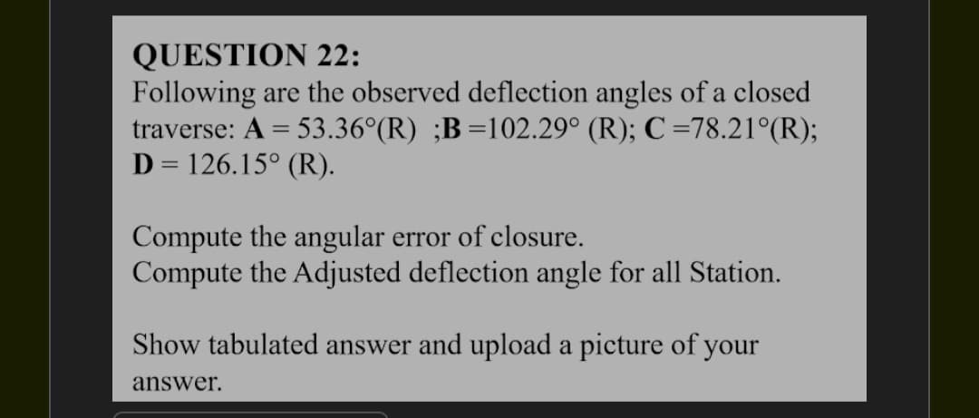 QUESTION 22:
Following are the observed deflection angles of a closed
traverse: A = 53.36°(R) ;B=102.29° (R); C =78.21°(R);
D=126.15° (R).
Compute the angular error of closure.
Compute the Adjusted deflection angle for all Station.
Show tabulated answer and upload a picture of your
answer.