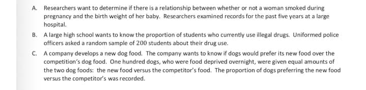 A. Researchers want to determine if there is a relationship between whether or not a woman smoked during
pregnancy and the birth weight of her baby. Researchers examined records for the past five years at a large
hospital.
B. A large high school wants to know the proportion of students who currently use illegal drugs. Uniformed police
officers asked a random sample of 200 students about their drug use.
C. A company develops a new dog food. The company wants to know if dogs would prefer its new food over the
competition's dog food. One hundred dogs, who were food deprived overnight, were given equal amounts of
the two dog foods: the new food versus the competitor's food. The proportion of dogs preferring the new food
versus the competitor's was recorded.
