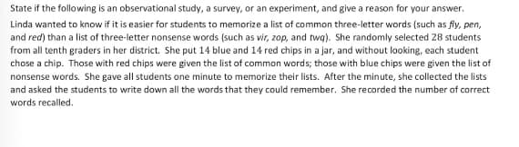 State if the following is an observational study, a survey, or an experiment, and give a reason for your answer.
Linda wanted to know if it is easier for students to memorize a list of common three-letter words (such as fly, pen,
and red) than a list of three-letter nonsense words (such as vir, zop, and twa). She randomly selected 28 students
from all tenth graders in her district. She put 14 blue and 14 red chips in a jar, and without looking, each student
chose a chip. Those with red chips were given the list of common words; those with blue chips were given the list of
nonsense words. She gave all students one minute to memorize their lists. After the minute, she collected the lists
and asked the students to write down all the words that they could remember. She recorded the number of correct
words recalled.
