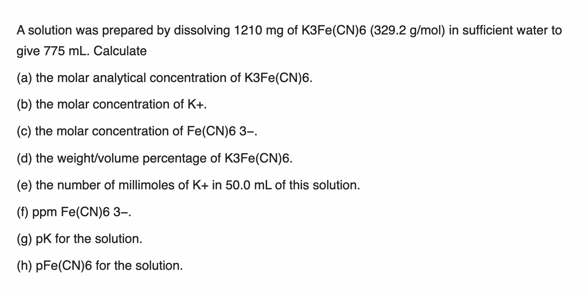 A solution was prepared by dissolving 1210 mg of K3FE(CN)6 (329.2 g/mol) in sufficient water to
give 775 mL. Calculate
(a) the molar analytical concentration of K3FE(CN)6.
(b) the molar concentration of K+.
(c) the molar concentration of Fe(CN)6 3-.
(d) the weight/volume percentage of K3FE(CN)6.
(e) the number of millimoles of K+ in 50.0 mL of this solution.
(f) ppm Fe(CN)6 3–.
(g) pK for the solution.
(h) pFe(CN)6 for the solution.
