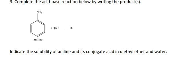 3. Complete the acid-base reaction below by writing the product(s).
NH₂
+ HCI
aniline
Indicate the solubility of aniline and its conjugate acid in diethyl ether and water.