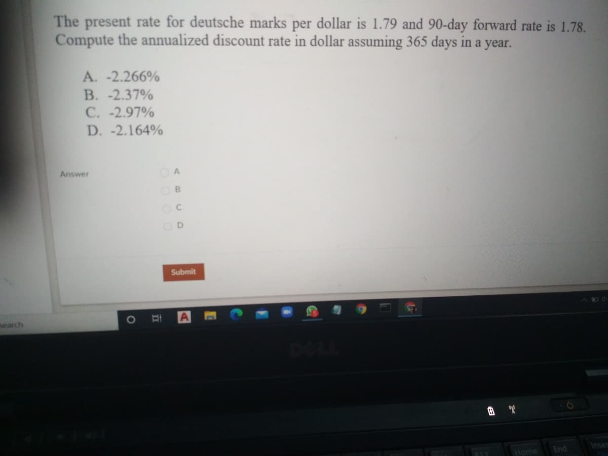 The present rate for deutsche marks per dollar is 1.79 and 90-day forward rate is 1.78.
Compute the annualized discount rate in dollar assuming 365 days in a year.
A. -2.266%
B. -2.37%
C. -2.97%
D. -2.164%
Answer
O B
Submit
search
1O
Inser
C12
Home
End
