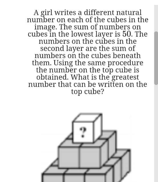 A girl writes a different natural
number on each of the cubes in the
image. The sum of numbers on
cubes in the lowest layer is 50. The
numbers on the cubes in the
second layer are the sum of
numbers on the cubes beneath
them. Using the same procedure
the number on the top cube is
obtained. What is the greatest
number that can be written on the
top cube?
